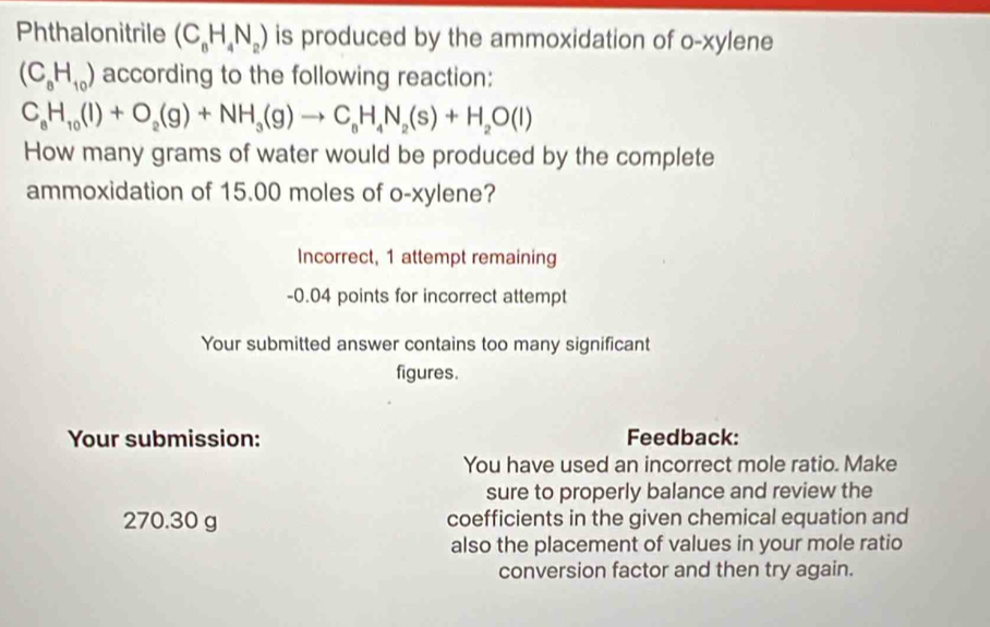 Phthalonitrile (C_8H_4N_2) is produced by the ammoxidation of o-xylene
(C_8H_10) according to the following reaction:
C_8H_10(l)+O_2(g)+NH_3(g)to C_6H_4N_2(s)+H_2O(l)
How many grams of water would be produced by the complete 
ammoxidation of 15.00 moles of o-xylene? 
Incorrect, 1 attempt remaining 
- 0.04 points for incorrect attempt 
Your submitted answer contains too many significant 
figures. 
Your submission: Feedback: 
You have used an incorrect mole ratio. Make 
sure to properly balance and review the
270.30 g coefficients in the given chemical equation and 
also the placement of values in your mole ratio 
conversion factor and then try again.