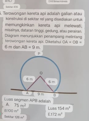 15, 7 E14. 6 Batasa Indonesia
Sekitar 47, 6. Terowongan kereta api adalah galian atau
konstruksi di sekitar rel yang disediakan untuk
memungkinkan kereta api melewati,
misalnya, dataran tinggi, gedung, atau perairan.
Diagram menunjukkan penampang melintang
terowongan kereta api. Diketahui OA=OB=
6 m dan AB=9m. 
Luas segmen APB adalah
A. 75m^2 Luas 154m^2
R 100m^2
E. 172m^2
Sekitar 126m^2