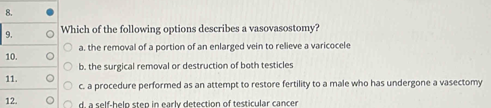 Which of the following options describes a vasovasostomy?
a. the removal of a portion of an enlarged vein to relieve a varicocele
10.
b. the surgical removal or destruction of both testicles
11.
c. a procedure performed as an attempt to restore fertility to a male who has undergone a vasectomy
12. d. a self-help step in early detection of testicular cancer