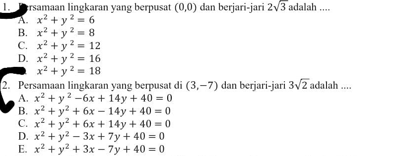 Tersamaan lingkaran yang berpusat (0,0) dan berjari-jari 2sqrt(3) adalah ....
A. x^2+y^2=6
B. x^2+y^2=8
C. x^2+y^2=12
D. x^2+y^2=16
x^2+y^2=18
2. Persamaan lingkaran yang berpusat di (3,-7) dan berjari-jari 3sqrt(2) adalah ....
A. x^2+y^2-6x+14y+40=0
B. x^2+y^2+6x-14y+40=0
C. x^2+y^2+6x+14y+40=0
D. x^2+y^2-3x+7y+40=0
E. x^2+y^2+3x-7y+40=0