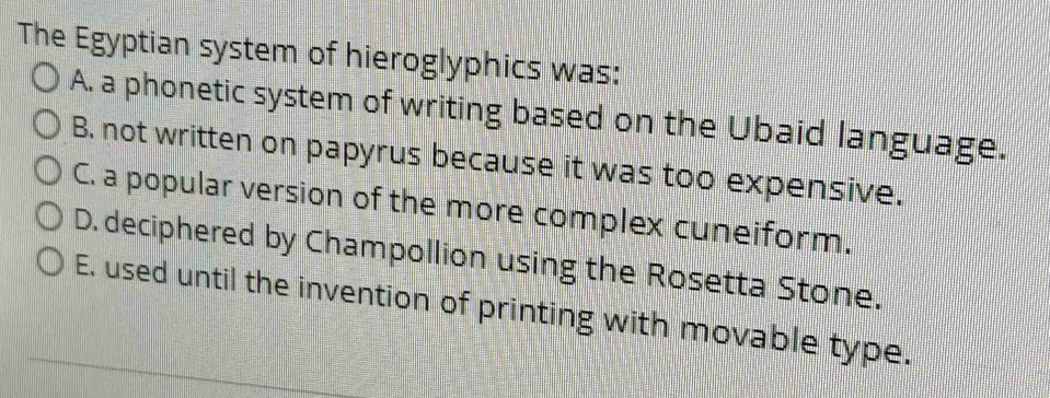 The Egyptian system of hieroglyphics was:
A. a phonetic system of writing based on the Ubaid language.
B. not written on papyrus because it was too expensive.
C. a popular version of the more complex cuneiform.
D. deciphered by Champollion using the Rosetta Stone.
E. used until the invention of printing with movable type.