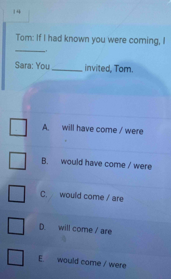 Tom: If I had known you were coming, I
.
Sara: You_ invited, Tom.
A. will have come / were
B. would have come / were
C. would come / are
D. will come / are
E. would come / were