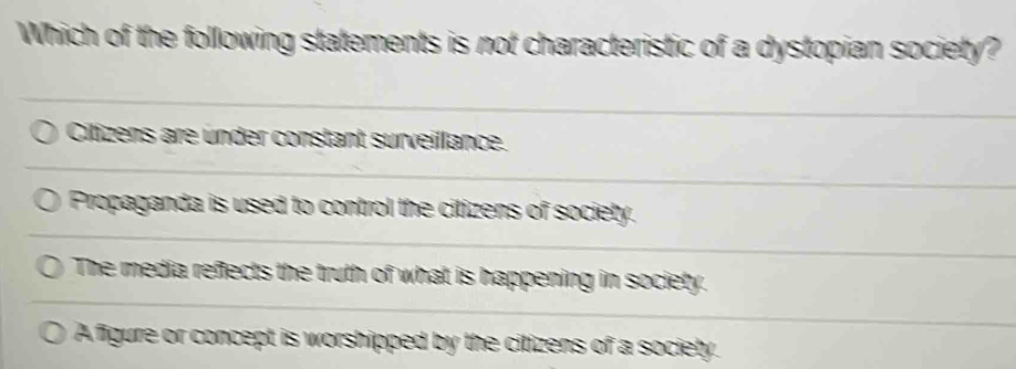 Which of the following statements is not characteristic of a dystopian society?
Citizens are ünder constant surveillance.
Propaganda is used to control the citizens of society.
The media refects the truth of what is happening in society.
A figure or concept is worshipped by the citizens of a society.