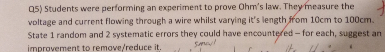 Q5) Students were performing an experiment to prove Ohm’s law. They measure the 
voltage and current flowing through a wire whilst varying it’s length from 10cm to 100cm. 
State 1 random and 2 systematic errors they could have encountered - for each, suggest an 
improvement to remove/reduce it.