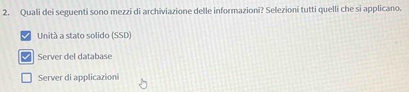 Quali dei seguenti sono mezzi di archiviazione delle informazioni? Selezioni tutti quelli che si applicano.
Unità a stato solido (SSD)
Server del database
Server di applicazioni