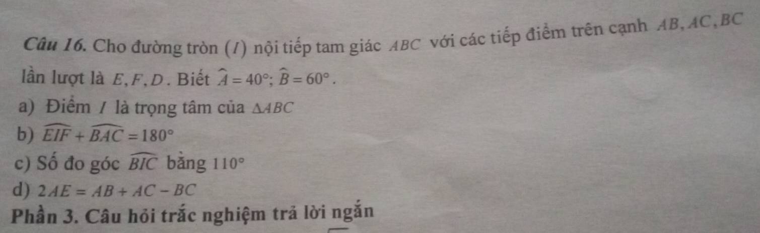 Cho đường tròn (/) nội tiếp tam giác ABC với các tiếp điểm trên cạnh AB, AC, BC
lần lượt là E, F, D. Biết widehat A=40°; widehat B=60°. 
a) Điểm / là trọng tâm của △ ABC
b) widehat EIF+widehat BAC=180°
c) Số đo góc widehat BIC bàng 110°
d) 2AE=AB+AC-BC
Phần 3. Câu hỏi trắc nghiệm trả lời ngắn