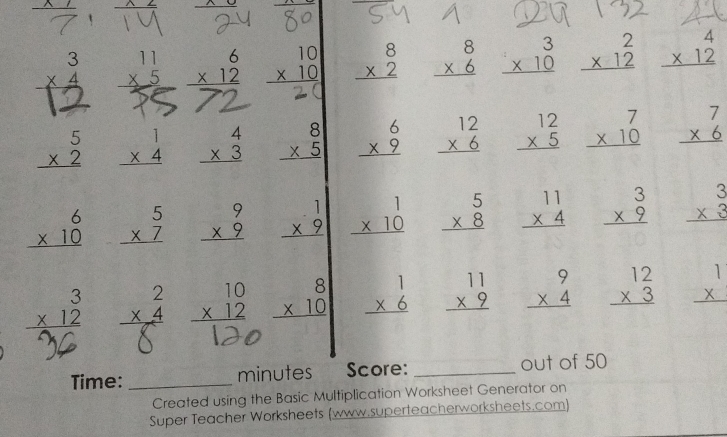  2∠ frac  y
beginarrayr 3 * 4 hline endarray beginarrayr 11 * 5 hline endarray beginarrayr 6 * 12 hline endarray beginarrayr 10 * 10 hline endarray beginarrayr 8 * 2 hline endarray beginarrayr 8 * 6 hline endarray beginarrayr 3 * 10 hline endarray beginarrayr 2 * 12 hline endarray beginarrayr 4 * 12 hline endarray
beginarrayr 5 * 2 hline endarray beginarrayr 1 * 4 hline endarray beginarrayr 4 * 3 hline endarray beginarrayr 8 * 5 hline endarray beginarrayr 6 * 9 hline endarray beginarrayr 12 * 6 hline endarray beginarrayr 12 * 5 hline endarray beginarrayr 7 * 10 hline endarray beginarrayr 7 * 6 hline endarray
beginarrayr 6 * 10 hline endarray beginarrayr 5 * 7 hline endarray beginarrayr 9 * 9 hline endarray beginarrayr 1 * 9 hline endarray beginarrayr 1 * 10 hline endarray beginarrayr 5 * 8 hline endarray beginarrayr 11 * 4 hline endarray beginarrayr 3 * 9 hline endarray beginarrayr 3 * 3 hline endarray
beginarrayr 3 * 12 hline endarray beginarrayr 2 * 4 hline endarray beginarrayr 10 * 12 hline endarray beginarrayr 8 * 10 hline endarray beginarrayr 1 * 6 hline endarray beginarrayr 11 * 9 hline endarray beginarrayr 9 * 4 hline endarray beginarrayr 12 * 3 hline endarray beginarrayr 1 *  hline endarray
Time:_ minutes Score: _out of 50
Created using the Basic Multiplication Worksheet Generator on
Super Teacher Worksheets (www.superteacherworksheets.com)