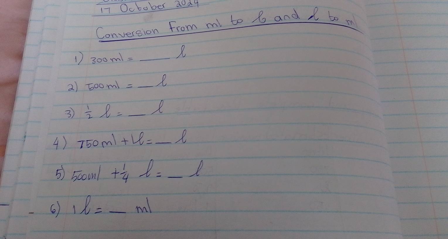 October 20d4 
Conversion from ml to 6 and I to m
1 300ml=_ l
2) 500ml=_ l
3  1/2 l=_ l
4) 750ml+Le=_ l
5) 500ml+ 1/4 l=_ l
1l=_ ml