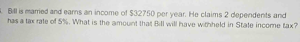 Bill is married and earns an income of $32750 per year. He claims 2 dependents and 
has a tax rate of 5%. What is the amount that Bill will have withheld in State income tax?