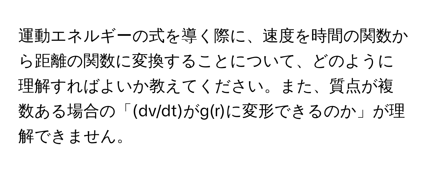 運動エネルギーの式を導く際に、速度を時間の関数から距離の関数に変換することについて、どのように理解すればよいか教えてください。また、質点が複数ある場合の「(dv/dt)がg(r)に変形できるのか」が理解できません。