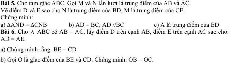 Cho tam giác ABC. Gọi M và N lần lượt là trung điểm của AB và AC. 
Vẽ điểm D và E sao cho N là trung điểm của BD, M là trung điểm của CE. 
Chứng minh: 
a) △ AND=△ CNB b) AD=BC, AD//BC c) A là trung điểm của ED
Bài 6. Cho △ ABC có AB=AC 2, lấy điểm D trên cạnh AB, điểm E trên cạnh AC sao cho:
AD=AE. 
a) Chứng minh rằng: BE=CD
b) Gọi O là giao điểm ciaBE và CD. Chứng minh: OB=OC.