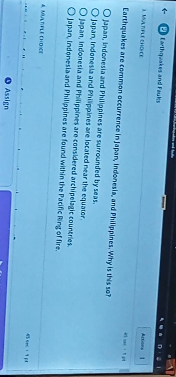 Earthquakes and Faults
Actions
3. MULTIPLE CHOICE 1
45 sec 1 pt
Earthquakes are common occurrence in Japan, Indonesia, and Philippines. Why is this so?
Japan, Indonesia and Philippines are surrounded by seas.
Japan, Indonesia and Philippines are located near the equator
Japan, Indonesia and Philippines are considered archipelagic countries.
Japan, Indonesia and Philippines are found within the Pacific Ring of fire.
4. MULTIPLE CHOICE 45 sec 。 1 pt
Assign
