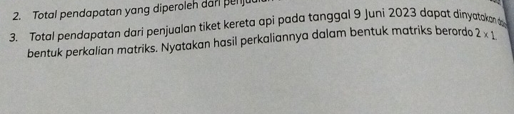 Total pendapatan yang diperoleh dar penju 
3. Total pendapatan dari penjualan tiket kereta api pada tanggal 9 Juni 2023 dapat dinyatakan d 
bentuk perkalian matriks. Nyatakan hasil perkaliannya dalam bentuk matriks berordo 2* 1