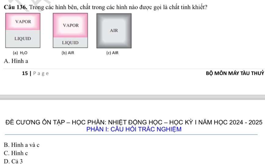 Trong các hình bên, chất trong các hình nào được gọi là chất tinh khiết?
VAPOR
VAPOR
LIQUID LIQUID
(a) H_2O (b) AIR 
A. Hình a
15 | P a ge Bộ MÔN MÁY tÀU THUỷ
ĐÈ CƯƠNG ÔN TẠP - HỌC PHÀN: NHIỆT ĐỌNG HỌC - HỌC KỲ I NĂM HỌC 2024 - 2025
PHÀN I: CÂÜ HỚI TRÁC NGHIỆM
B. Hình a và c
C. Hình c
D. Cả 3