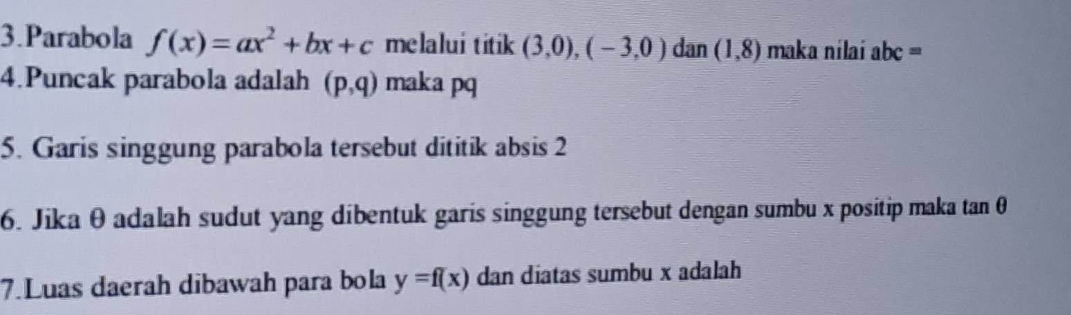 Parabola f(x)=ax^2+bx+c melalui titik (3,0),(-3,0) dan (1,8) maka nilai abc=
4.Puncak parabola adalah (p,q) maka pq
5. Garis singgung parabola tersebut dititik absis 2
6. Jika θ adalah sudut yang dibentuk garis singgung tersebut dengan sumbu x positip maka tan θ
7.Luas daerah dibawah para bola y=f(x) dan diatas sumbu x adalah