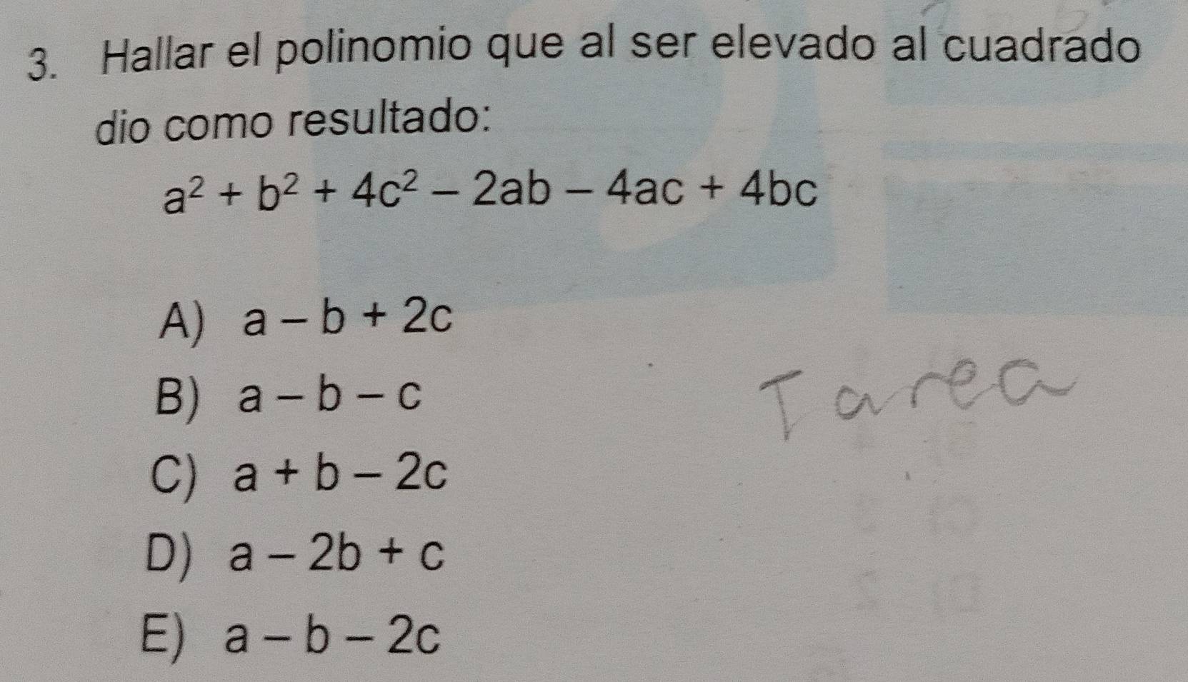 Hallar el polinomio que al ser elevado al cuadrado
dio como resultado:
a^2+b^2+4c^2-2ab-4ac+4bc
A) a-b+2c
B) a-b-c
C) a+b-2c
D) a-2b+c
E) a-b-2c