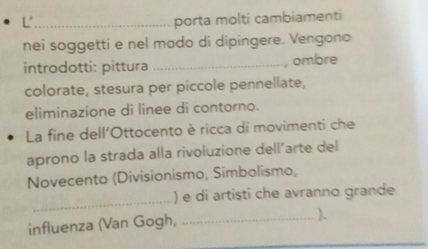 porta molti cambiamenti 
nei soggetti e nel modo di dipingere. Vengono 
introdotti: pittura _, ombre 
colorate, stesura per piccole pennellate, 
eliminazione di linee di contorno. 
La fine dell'Ottocento è ricca di movimenti che 
aprono la strada alla rivoluzione dell´arte del 
Novecento (Divisionismo, Simbolismo, 
_ 
) e di artisti che avranno grande 
influenza (Van Gogh,_ 
).