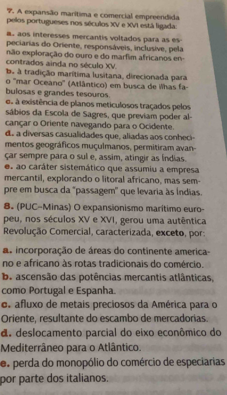 A expansão marítima e comercial empreendida
pelos portugueses nos séculos XV e XVI está ligada:
as aos interesses mercantis voltados para as es
peciarias do Oriente, responsáveis, inclusive, pela
não exploração do ouro e do marfim africanos en-
contrados ainda no século XV.
ba à tradição marítima lusitana, direcionada para
o “mar Oceano'' (Atlântico) em busca de ilhas fa-
bulosas e grandes tesouros.
es à existência de planos meticulosos traçados pelos
sábios da Escola de Sagres, que previam poder al-
cançar o Oriente navegando para o Ocidente.
ds a diversas casualidades que, aliadas aos conheci-
mentos geográficos muçulmanos, permitiram avan-
çar sempre para o sul e, assim, atingir as Índias.
es ao caráter sistemático que assumiu a empresa
mercantil, explorando o litoral africano, mas sem-
pre em busca da “passagem” que levaria às Índias.
8. (PUC-Minas) O expansionismo marítimo euro-
peu, nos séculos XV e XVI, gerou uma autêntica
Revolução Comercial, caracterizada, exceto, por:
as incorporação de áreas do continente america-
no e africano às rotas tradicionais do comércio.
b ascensão das potências mercantis atlânticas,
como Portugal e Espanha.
e. afluxo de metais preciosos da América para o
Oriente, resultante do escambo de mercadorias.
d. deslocamento parcial do eixo econômico do
Mediterrâneo para o Atlântico.
e. perda do monopólio do comércio de especiarias
por parte dos italianos.