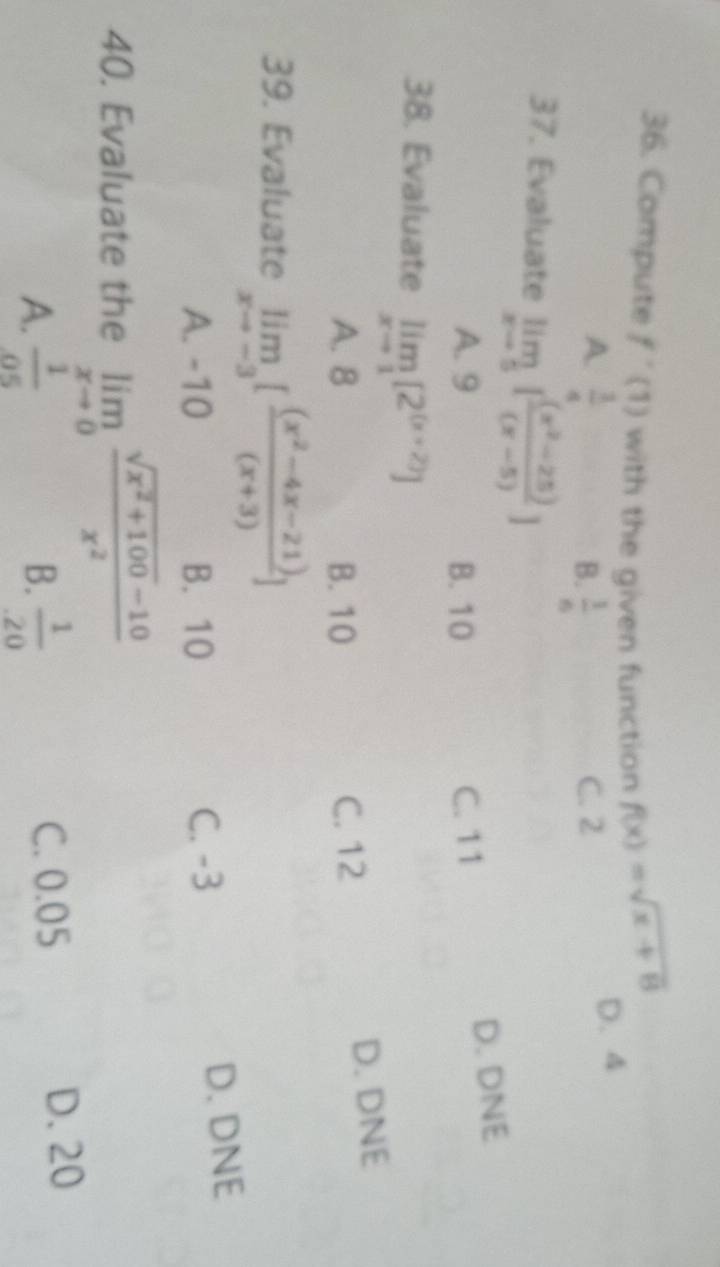 Compute f'(1) with the given function f(x)=sqrt(x+8)
A.  1/4  B.  1/6  C. 2
D. 4
37. Evaluate limlimits _xto 5[ ((x^2-25))/(x-5) ]
D. DNE
A. 9 B. 10 C. 11
38. Evaluate limlimits _xto 1[2^((x+2))]
D. DNE
A. 8 B. 10 C. 12
39. Evaluate limlimits _xto -3[ ((x^2-4x-21))/(x+3) ]
A. -10 B. 10 C. -3 D. DNE
40. Evaluate the limlimits _xto 0 (sqrt(x^2+100)-10)/x^2 
A.  1/05   1/20  C. 0.05
B.
D. 20