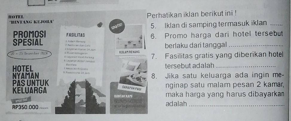 HOTEL 
'BINTANG KEJORA" Perhatikan iklan berikut ini ! 
GRATISI 5. Iklan di samping termasuk iklan_ 
PROMOSI FASILITAS 
6. Promo harga dari hotel tersebut 
1 Kolam Renang 
SPESIAL 2. Restoran dan Cafe 
3 Layanan Kamar 24 Jam berlaku dari tanggal_ 
20 - 25 Desember 2024 5 Layanan Valet Parking 4 Pusat kebugeran 
KOLAM RENANG 
7. Fasilitas gratis yang diberikan hotell 
6 Layanan Antar-Jemput 
Bandara 
HOTEL 7 Aksos Wi-Fi Gratis tersebut adalah_ 
NYAMAN 8 Resepsionis 24 Jam
8. Jika satu keluarga ada ingin me- 
PAS UNTUK 
nginap satu malam pesan 2 kamar, 
KELUARGA 
SARAPAN PAGI 
KONTAKKAMI maka harga yang harus dibayarkan 
RP0
RP350.000/Ma
adalah_