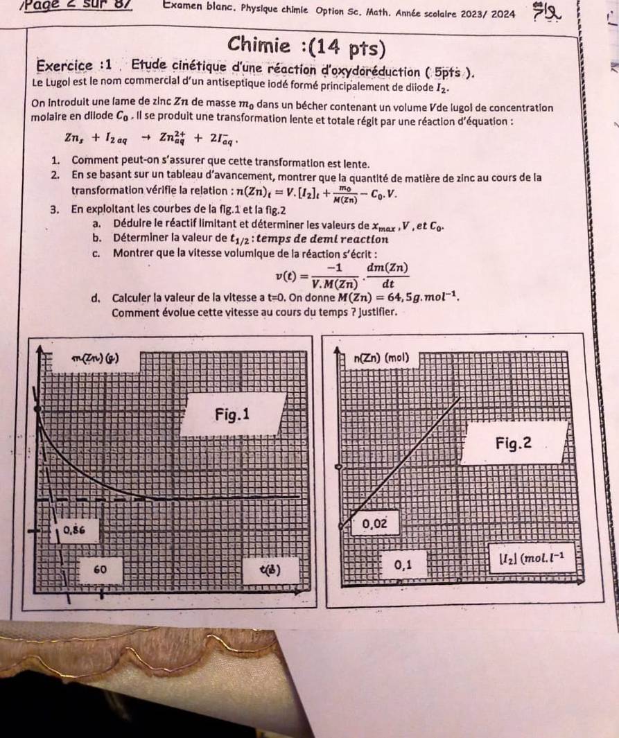 Page 2 sur 87 Examen blanc. Physique chimle Option Sc. Math. Année scolaire 2023/ 2024
Chimie :(14 pts)
Exercice :1  Etude cinétique d'une réaction d'oxydoréduction ( 5pts ).
Le Lugol est le nom commercial d'un antiseptique iodé formé principalement de diiode I_2.
On Introduit une lame de zinc Zn de masse m_0 dans un bécher contenant un volume Vde lugol de concentration
molaire en dilode C_0^(. | | se produit une transformation lente et totale régit par une réaction d'équation :
Zn_s)+I_2aqto Zn_(aq)^(2+)+2I_(aq)^-.
1. Comment peut-on s’assurer que cette transformation est lente.
2. En se basant sur un tableau d’avancement, montrer que la quantité de matière de zinc au cours de la
transformation vérifie la relation : n(Zn)_t=V.[I_2]_t+frac m_0M(Zn)-C_0.V.
3. En exploltant les courbes de la flg.1 et la fig.2
a. Déduire le réactif limitant et déterminer les valeurs de x_max,V,etC_0.
b. Déterminer la valeur de t_1/2 : temps de deml reaction
c. Montrer que la vitesse volumique de la réaction S' écrit
v(t)= (-1)/V.M(Zn) ·  dm(Zn)/dt 
d. Calculer la valeur de la vitesse a t=0 , On donne M(Zn)=64,5g.mol^(-1).
Comment évolue cette vitesse au cours du temps ? Justifier.