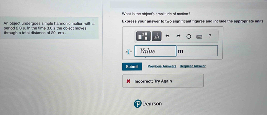 What is the object's amplitude of motion? 
An object undergoes simple harmonic motion with a Express your answer to two significant figures and include the appropriate units. 
period 2.0 s. In the time 3.0 s the object moves 
through a total distance of 29 cm.
□^(□) □ /□   mu A
?
A= Value m
Submit Previous Answers Request Answer 
Incorrect; Try Again 
Pearson