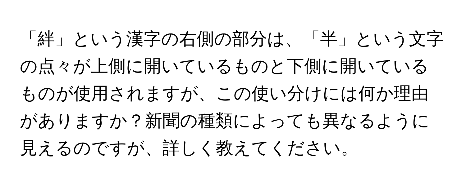 「絆」という漢字の右側の部分は、「半」という文字の点々が上側に開いているものと下側に開いているものが使用されますが、この使い分けには何か理由がありますか？新聞の種類によっても異なるように見えるのですが、詳しく教えてください。