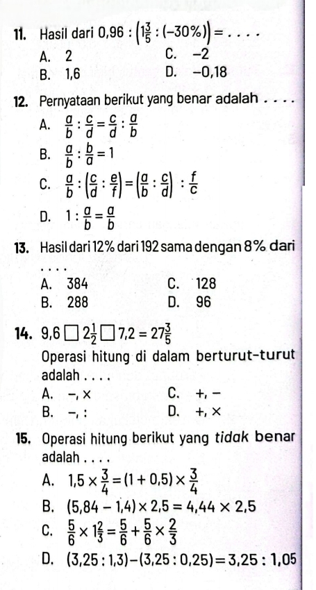 Hasil dari 0,96:(1 3/5 :(-30% ))= _
A. 2 C. -2
B. 1, 6 D. -0, 18
12. Pernyataan berikut yang benar adalah . . . .
A.  a/b : c/d = c/d : a/b 
B.  a/b : b/a =1
C.  a/b :( c/d : e/f )=( a/b : c/d ): f/c 
D. 1: a/b = a/b 
13. Hasil dari 12 % dari 192 sama dengan 8 % dari
A. 384 C. 128
B. 288 D. 96
14. 9,6□ 2 1/2 □ 7,2=27 3/5 
Operasi hitung di dalam berturut-turut
adalah . . . .
A. -, x C. +, -
B. -, : D. +,×
15. Operasi hitung berikut yang tidak benar
adalah . . . .
A. 1,5*  3/4 =(1+0.5)*  3/4 
B. (5,84-1,4)* 2,5=4,44* 2,5
C.  5/6 * 1 2/3 = 5/6 + 5/6 *  2/3 
D. (3,25:1,3)-(3,25:0,25)=3,25:1,05