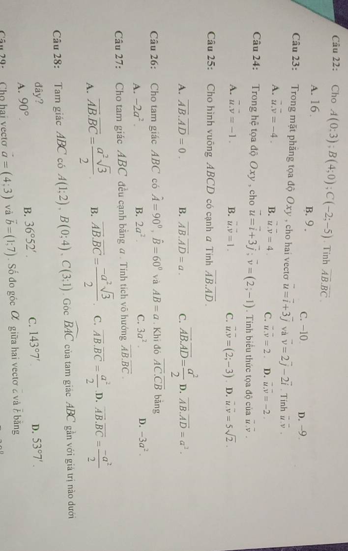 Cho A(0;3);B(4;0);C(-2;-5). Tinh overline AB.overline BC.
A. 16. B. 9 .
C. −10 D. -9.
Câu 23: Trong mặt phẳng tọa độ Oxy , cho hai vectơ vector u=vector i+3vector j và vector v=2vector j-2vector i. Tính overline u.overline v.
A. overline u.overline v=-4.
B. overline u.overline v=4.
C. overline u.overline v=2. D. overline u.overline v=-2.
Câu 24: Trong hệ tọa độ Oxy , cho vector u=vector i+3vector j;vector v=(2;-1). Tính biểu thức tọa độ của overline u.overline v.
A. vector u.vector v=-1. B. overline u.overline v=1. C. vector u.overline v=(2;-3). D. vector u.vector v=5sqrt(2).
Câu 25: Cho hình vuông ABCD có cạnh a Tính overline AB.overline AD.
A. overline AB.overline AD=0. B. overline AB.overline AD=a. C. overline AB.overline AD= a^2/2  D. overline AB.overline AD=a^2.
Câu 26: Cho tam giác ABC có hat A=90°,hat B=60° và AB=a. Khi đó overline AC.overline CB bǎng
A. -2a^2. B. 2a^2. C. 3a^2. D. -3a^2.
Câu 27: Cho tam giác ABC đều cạnh bằng a . Tính tích võ hướng overline AB.overline BC.
A. overline AB.overline BC= a^2sqrt(3)/2 . B. overline AB.overline BC= (-a^2sqrt(3))/2  C. overline AB.overline BC= a^2/2  D. overline AB.overline BC= (-a^2)/2 
Câu 28: Tam giác ABC có A(1;2),B(0;4),C(3;1),Gocwidehat BAC của tam giác ABC gần với giá trị nào dưới
đây? D. 53°7'.
A. 90°.
B. 36°52'.
C. 143°7'.
Câu 29-  Cho hai vecto vector a=(4;3) và vector b=(1;7). Số đo góc α giữa hai vectơ 2 và / bằng