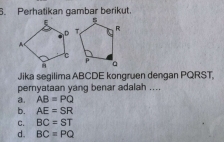 Perhatikan gambar berikut.
Jika segilima ABCDE kongruen dengan PQRST,
pernyataan yang benar adalah ....
a. AB=PQ
b. AE=SR
C. BC=ST
d. BC=PQ