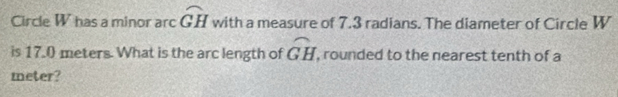 Circle W has a minor arc widehat GH with a measure of 7.3 radians. The diameter of Circle W
widehat GH
is 17.0 meters. What is the arc length of , rounded to the nearest tenth of a 
meter?