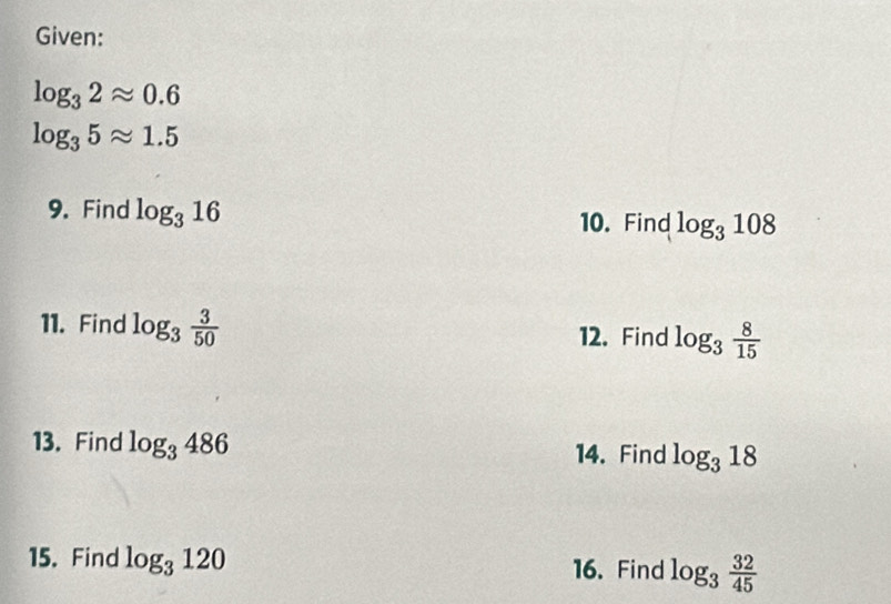 Given:
log _32approx 0.6
log _35approx 1.5
9. Find log _316
10. Find log _3108
11. Find log _3 3/50  12. Find log _3 8/15 
13. Find log _3486 log _318
14. Find 
15. Find log _3120
16. Find log _3 32/45 