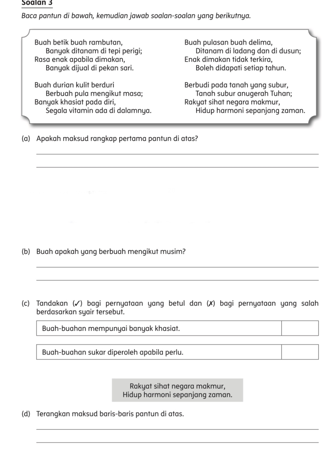 Soalan 3
Baca pantun di bawah, kemudian jawab soalan-soalan yang berikutnya.
Buah betik buah rambutan, Buah pulasan buah delima,
Banyak ditanam di tepi perigi; Ditanam di ladang dan di dusun;
Rasa enak apabila dimakan, Enak dimakan tidak terkira,
Banyak dijual di pekan sari. Boleh didapati setiap tahun.
Buah durian kulit berduri Berbudi pada tanah yang subur,
Berbuah pula mengikut masa; Tanah subur anugerah Tuhan;
Banyak khasiat pada diri, Rakyat sihat negara makmur,
Segala vitamin ada di dalamnya. Hidup harmoni sepanjang zaman.
(a) Apakah maksud rangkap pertama pantun di atas?
_
_
(b) Buah apakah yang berbuah mengikut musim?
_
_
(c) Tandakan (✓) bagi pernyataan yang betul dan (✗) bagi pernyataan yang salah
berdasarkan syair tersebut.
Buah-buahan mempunyai banyak khasiat.
Buah-buahan sukar diperoleh apabila perlu.
Rakyat sihat negara makmur,
Hidup harmoni sepanjang zaman.
(d) Terangkan maksud baris-baris pantun di atas.
_
_