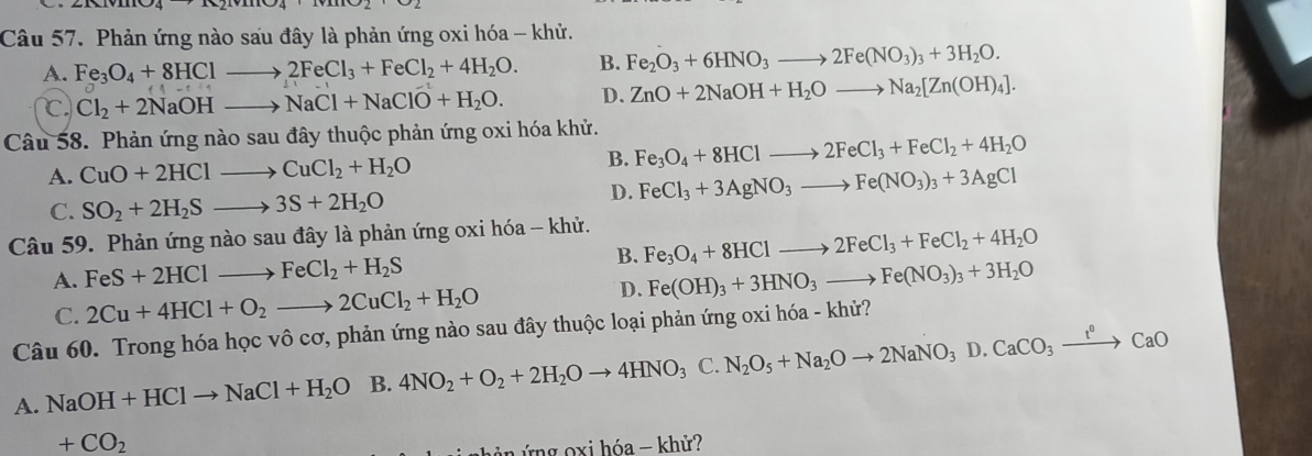 Phản ứng nào sau đây là phản ứng oxi hóa - khử.
A. Fe_3O_4+8HClto 2FeCl_3+FeCl_2+4H_2O. B. Fe_2O_3+6HNO_3to 2Fe(NO_3)_3+3H_2O.
C Cl_2+2NaOHto NaCl+NaClO+H_2O. D. ZnO+2NaOH+H_2Oto Na_2[Zn(OH)_4].
Câu 58. Phản ứng nào sau đây thuộc phản ứng oxi hóa khử.
A. CuO+2HClto CuCl_2+H_2O B. Fe_3O_4+8HClto 2FeCl_3+FeCl_2+4H_2O
C. SO_2+2H_2Sto 3S+2H_2O
D. FeCl_3+3AgNO_3to Fe(NO_3)_3+3AgCl
Câu 59. Phản ứng nào sau đây là phản ứng oxi hóa - khử.
A. FeS+2HClto FeCl_2+H_2S B. Fe_3O_4+8HClto 2FeCl_3+FeCl_2+4H_2O
D. Fe(OH)_3+3HNO_3to Fe(NO_3)_3+3H_2O
C. 2Cu+4HCl+O_2to 2CuCl_2+H_2O
Câu 60. Trong hóa học vô cơ, phản ứng nào sau đây thuộc loại phản ứng oxi hóa - khử?
A. NaOH+HClto NaCl+H_2O B. 4NO_2+O_2+2H_2Oto 4HNO_3 C. N_2O_5+Na_2Oto 2NaNO_3D.CaCO_3xrightarrow t^0CaO
+CO_2
ng  o x i hóa - khử?