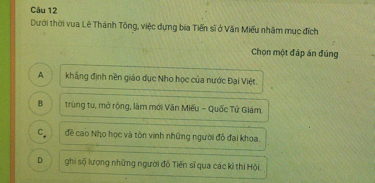 Dưới thời vua Lê Thánh Tông, việc dựng bia Tiến sĩ ở Văn Miếu nhăm mục đích
Chọn một đáp án đúng
A khẳng định nền giáo dục Nho học của nước Đại Việt.
B trùng tu, mở rộng, làm mới Văn Miếu - Quốc Tử Giám.
C đề cao Nho học và tôn vinh những người đô đại khoa.
D ghi số lượng những người đô Tiến sĩ qua các kì thi Hội.