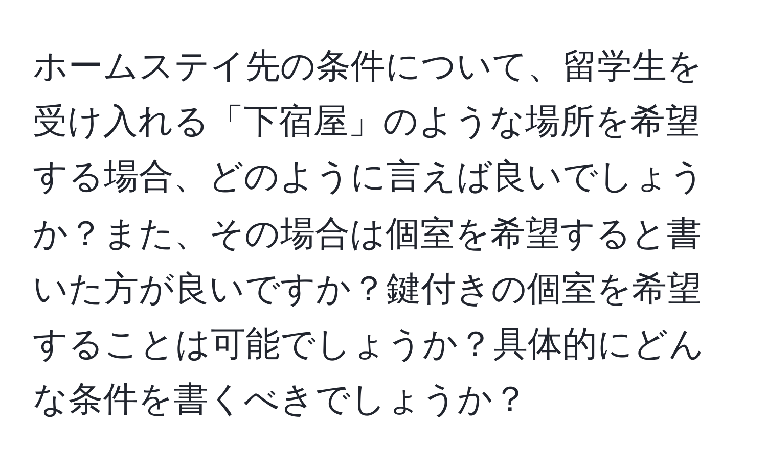 ホームステイ先の条件について、留学生を受け入れる「下宿屋」のような場所を希望する場合、どのように言えば良いでしょうか？また、その場合は個室を希望すると書いた方が良いですか？鍵付きの個室を希望することは可能でしょうか？具体的にどんな条件を書くべきでしょうか？