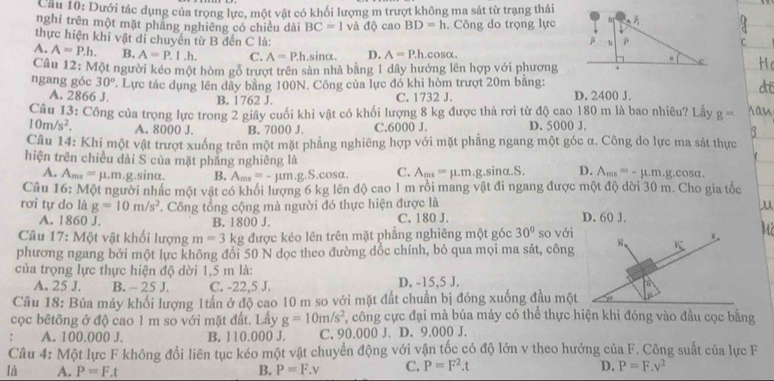 Dưới tác dụng của trọng lực, một vật có khối lượng m trượt không ma sát từ trạng thái
nghi trên một mặt phăng nghiêng có chiều dài BC=1 và độ cao BD=h. Công do trọng lực
thực hiện khi vật di chuyển từ B đến C là:
A. A=P.h. B. A=P.1.h. C. A=P.h.sin alpha . D. A=P.h.cos alpha .
Câu 12: Một người kéo một hòm gỗ trượt trên sản nhà bằng 1 dây hướng lên hợp với phương
ngang góc 30° T. Lực tác dụng lên dây bằng 100N. Công của lực đó khi hòm trượt 20m bằng:
A. 2866 J. B. 1762 J. C. 1732 J. D. 2400 J.
Câu 13: Công của trọng lực trong 2 giây cuối khi vật có khối lượng 8 kg được thả rơi từ độ cao 180 m là bao nhiêu? Lấy g= sau
10m/s^2. A. 8000 J. B. 7000 J. C.6000 J. D. 5000 J.
B
Cầu 14: Khi một vật trượt xuống trên một mặt phẳng nghiêng hợp với mặt phẳng ngang một góc α. Công do lực ma sát thực
hiện trên chiều dài S của mặt phẳng nghiêng là
A. A_ms=mu .m. g.sinα. B. A_ms=-mu m.g.S.cos alpha . C. A_ms=mu .m.g. S nalpha .S. D. A_ms=-mu .m.g.cos alpha .
Câu 16: Một người nhấc một vật có khối lượng 6 kg lên độ cao 1 m rồi mang vật đi ngang được một độ dời 30 m. Cho gia tốc
rơi tự do là g=10m/s^2. Công tổng cộng mà người đó thực hiện được là
A. 18 6 0 . B. 1800 J. C. 180 J. D. 60 J.
Câu 17:M6 t vật khối lượng m=3kg được kéo lên trên mặt phẳng nghiêng một góc 30° so với
phương ngang bởi một lực không đổi 50 N dọc theo đường dốc chính, bỏ qua mọi ma sát, công N,
của trọng lực thực hiện độ dời 1,5 m là:
A. 25 J. B. - 25 J. C. -22,5 J. D. -15,5 J.
Câu 18: Búa máy khối lượng 1tấn ở độ cao 10 m so với mặt đất chuẩn bị đóng xuống đầu một
cọc bêtông ở độ cao 1 m so với mặt đất. Lấy g=10m/s^2 , công cực đại mà búa máy có thể thực hiện khi đóng vào đầu cọc bằng
. A. 100.000 J. B. 110.000 J. C. 90.000 J. D. 9,000 J.
Câu 4: Một lực F không đổi liên tục kéo một vật chuyển động với vận tốc có độ lớn v theo hướng của F. Công suất của lực F
là A. P=F.t B. P=F.v
C. P=F^2.t D. P=F.v^2