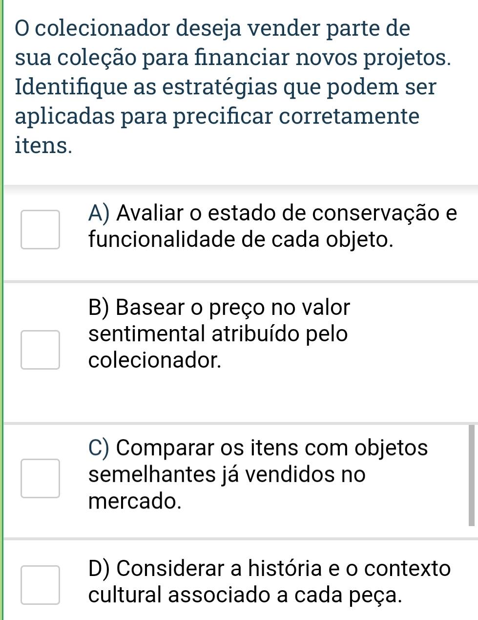 colecionador deseja vender parte de
sua coleção para financiar novos projetos.
Identifique as estratégias que podem ser
aplicadas para precifcar corretamente
itens.
A) Avaliar o estado de conservação e
funcionalidade de cada objeto.
B) Basear o preço no valor
sentimental atribuído pelo
colecionador.
C) Comparar os itens com objetos
semelhantes já vendidos no
mercado.
D) Considerar a história e o contexto
cultural associado a cada peça.