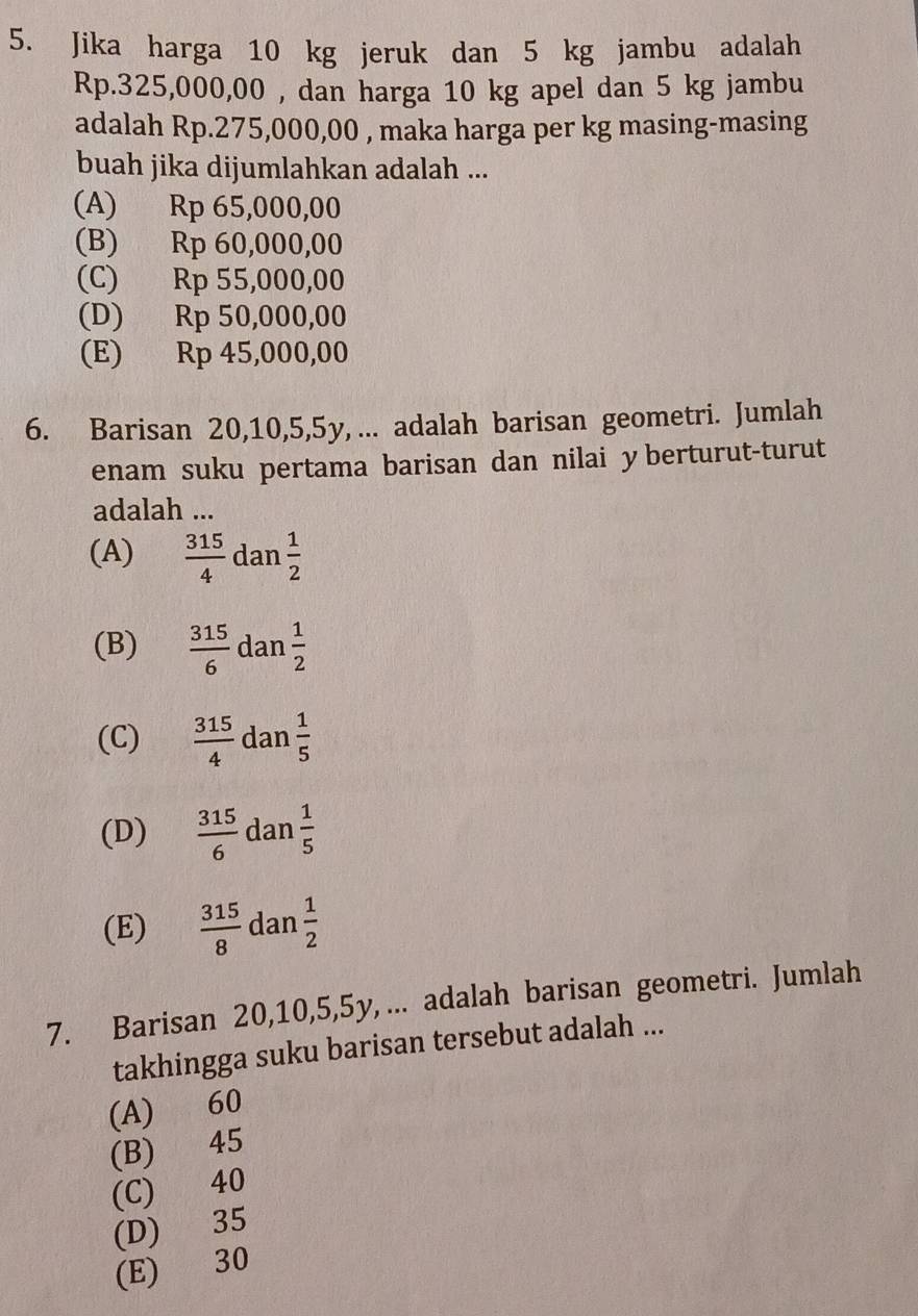 Jika harga 10 kg jeruk dan 5 kg jambu adalah
Rp.325,000,00 , dan harga 10 kg apel dan 5 kg jambu
adalah Rp.275,000,00 , maka harga per kg masing-masing
buah jika dijumlahkan adalah ...
(A) Rp 65,000,00
(B) Rp 60,000,00
(C) Rp 55,000,00
(D) Rp 50,000,00
(E) Rp 45,000,00
6. Barisan 20, 10, 5, 5y, ... adalah barisan geometri. Jumlah
enam suku pertama barisan dan nilai y berturut-turut
adalah ...
(A)  315/4  dan  1/2 
(B)  315/6  dan  1/2 
(C)  315/4  dan  1/5 
(D)  315/6  dan  1/5 
(E)  315/8  dan  1/2 
7. Barisan 20, 10, 5, 5y, ... adalah barisan geometri. Jumlah
takhingga suku barisan tersebut adalah ...
(A) 60
(B) 45
(C) 40
(D) 35
(E) 30