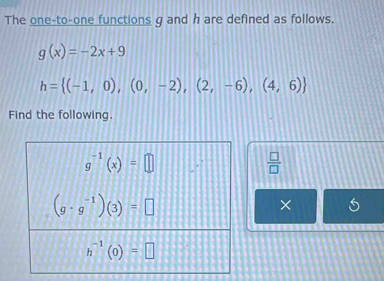 The one-to-one functions g and h are defined as follows.
g(x)=-2x+9
h= (-1,0),(0,-2),(2,-6),(4,6)
Find the following.
 □ /□  
×