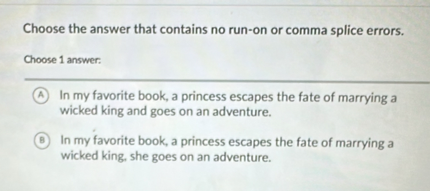 Choose the answer that contains no run-on or comma splice errors.
Choose 1 answer:
A In my favorite book, a princess escapes the fate of marrying a
wicked king and goes on an adventure.
8) In my favorite book, a princess escapes the fate of marrying a
wicked king, she goes on an adventure.