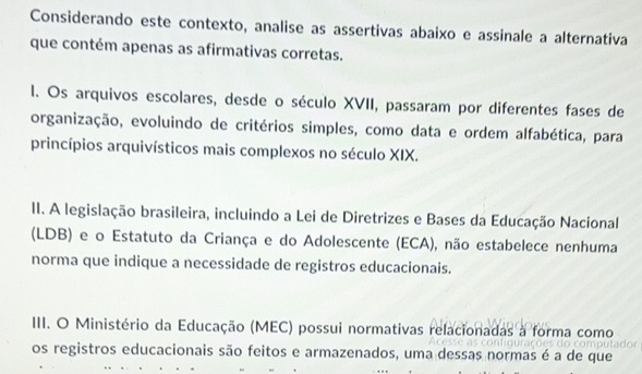 Considerando este contexto, analise as assertivas abaixo e assinale a alternativa 
que contém apenas as afirmativas corretas. 
I. Os arquivos escolares, desde o século XVII, passaram por diferentes fases de 
organização, evoluindo de critérios simples, como data e ordem alfabética, para 
princípios arquivísticos mais complexos no século XIX. 
II. A legislação brasileira, incluindo a Lei de Diretrizes e Bases da Educação Nacional 
(LDB) e o Estatuto da Criança e do Adolescente (ECA), não estabelece nenhuma 
norma que indique a necessidade de registros educacionais. 
III. O Ministério da Educação (MEC) possui normativas relacionadas à forma como 
os registros educacionais são feitos e armazenados, uma dessas normas é a de que