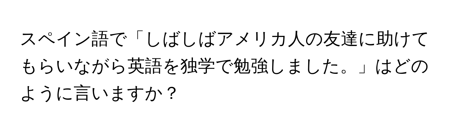 スペイン語で「しばしばアメリカ人の友達に助けてもらいながら英語を独学で勉強しました。」はどのように言いますか？