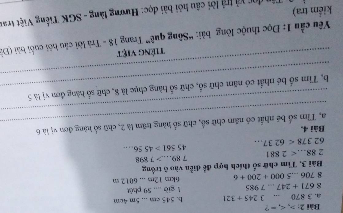 , , = ? 
a. 3 870 …. 3245+321 b. 545 cm... 5m 4cm
8671+247...7985 1 giờ .... 59 phút
8706...5000+200+6 6km 12m... 6012 m
Bài 3. Tìm chữ số thích hợp để điền vào ô trống
789....>7898
288...<2881</tex>
45561>4556....
62378<6237... 
Bài 4. 
_ 
_a, Tìm số bé nhất có năm chữ số, chữ số hàng trăm là 2, chữ số hàng đơn vị là 6
_ 
_b, Tìm số bé nhất có năm chữ số, chữ số hàng chục là 8, chữ số hàng đơn vị là 5
tiếng việt 
Yêu cầu 1: Đọc thuộc lòng bài: “Sông quê” Trang 18 - Trả lời câu hỏi cuối bài (Đà 
đọc và trả lời câu hỏi bài đọc: Hương làng - SGK Tiếng Việt tran 
kiểm tra)
