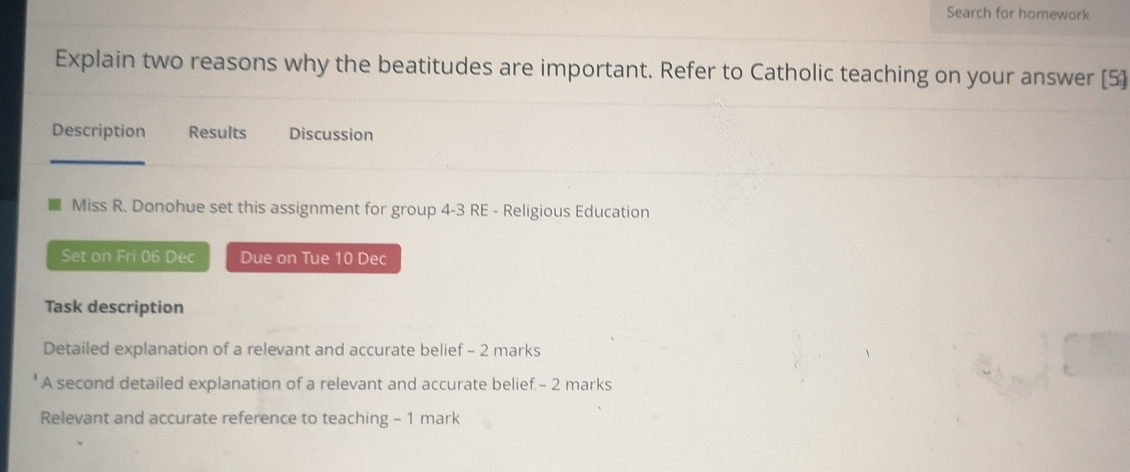 Search for homework 
Explain two reasons why the beatitudes are important. Refer to Catholic teaching on your answer [5] 
Description Results Discussion 
Miss R. Donohue set this assignment for group 4-3 RE - Religious Education 
Set on Fri 06 Dec Due on Tue 10 Dec 
Task description 
Detailed explanation of a relevant and accurate belief - 2 marks 
A second detailed explanation of a relevant and accurate belief.- 2 marks 
Relevant and accurate reference to teaching - 1 mark