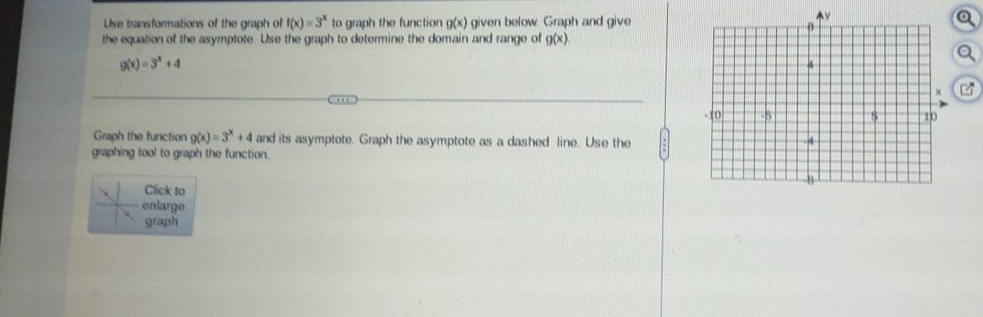 Use transformations of the graph of f(x)=3^x to graph the function g(x) given below. Graph and give 
the equation of the asymptote. Use the graph to determine the domain and range of g(x)
g(x)=3^x+4
Graph the function g(x)=3^x+4 and its asymptote. Graph the asymptote as a dashed line. Use the 
graphing tool to graph the function. 
Click to 
enlarge 
graph