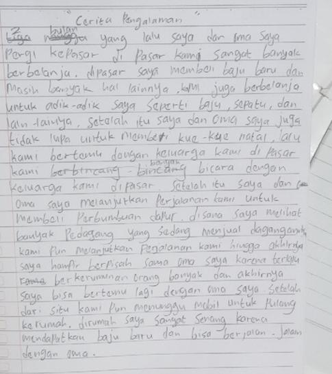 Carita Pangalaman 
2. bulay 
yang lalu saya dar sma Saya 
Porgl kepasor di Pasar kang sangat banyak 
berbelanju, dipasar saya mamber bayu baru daw 
Masih laayak hal lainny a, kal juga barbelanja 
untak adik-adik saya Seperti baju, sepatur, dan 
laln-lainya, setarah itu saya dan owa saya Juga 
tidak lupa untuk mamber kue-Kue natal, ary 
kami bertemn dougan keluarga kao di pasan 
kami borbircang bincang bicara dangan 
Keluarga kami dipasar. Sataiah itu saya danc 
awa saya melan jutkan Perjalanan kanr untul 
membell Parbumbuan dapur. disana saya melhat 
banyak Pedagang yang Sadang menjual dagangamds 
kami Pun Melanjutkan Pegalanan kani huugga achiria 
saya hampir berpisah Sama ane saya karena terlgy 
berkerumanan orang banyak dan akhirnya 
saya bisn bertamu lagi dergan ana saya. Setalah 
dar: situ kani Pun menunggu mabil untk Pulang 
kerumal, dirumal saya Sangat Senang karena 
windapatkan baju baru dan bisa berjaian. Jolam 
dangan gua.