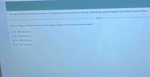 Last year the Hiking Club had 19 members. This year there are 37 members in the club. Estimate the percent change in the number of club members.
Which of these is the bert estimate for the percent change in the number of club members?
A. 50% decresse
B. 25 icmon
C. 100% incres
D. 75% decrma