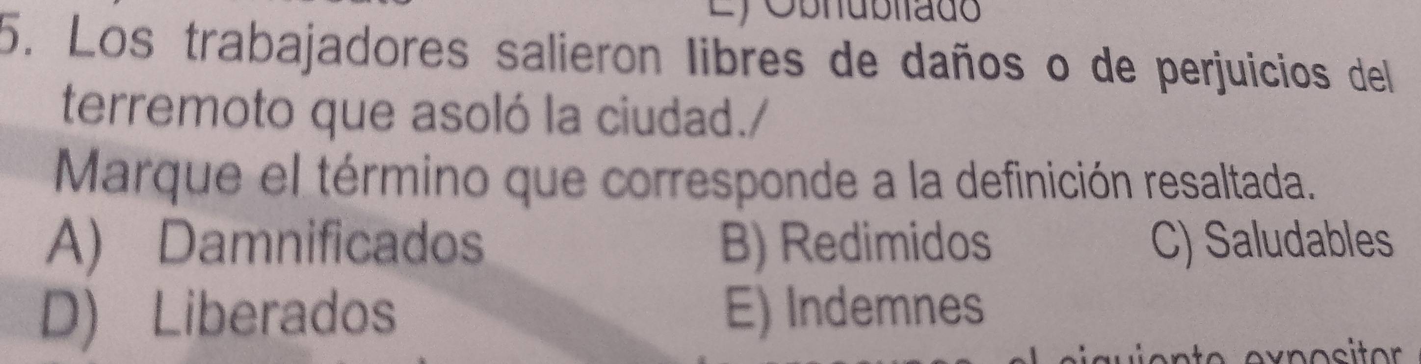 Ly Obhubltado
5. Los trabajadores salieron libres de daños o de perjuicios del
terremoto que asoló la ciudad./
Marque el término que corresponde a la definición resaltada.
A) Damnificados B) Redimidos C) Saludables
D) Liberados E) Indemnes