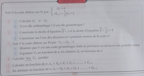 X E R C IC 
Soit U la suite définie sur N par : beginarrayl U_o=6 U_s=1= 1/3 U_s+2endarray.
1 a Calculer U_1 et U_2. 
b) U est elle arithmétique? U est elle géométrique? 
② (a) Construire la droite d'équation beginarrayr ∈fty  y=xendarray et la droite d'équation beginarrayr 6 yendarray = 1/3 x+2
b) Construire sur l'axe des abscisses le 5 premiers termes de la suite U
3 》 Soit V la suite définie sur N par : V_n=U_n-3
a > Montrer que V est une suite géométrique dont on précisera sa raison et son premier terme 
bExprimer V_n en fonction de π. En déduire U,, en fonction de π
4 Calculer limlimits _nto +∈fty V_n. justifier 
5 Calculer en fonction de n S_n=V_n+V_1+V_2+ _  +V_n-1
6 ) En déduire en fonction de n S_n=U_0+U_1+U_2+ _ +U_n-1